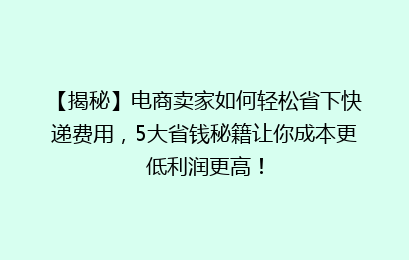 【揭秘】电商卖家如何轻松省下快递费用,5大省钱秘籍让你成本更低利润更高!
