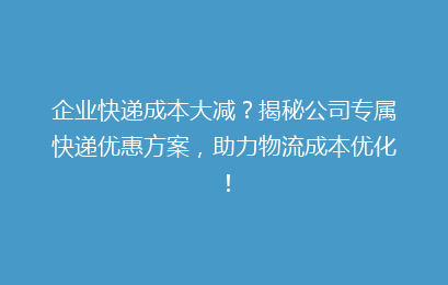 企业快递成本大减？揭秘公司专属快递优惠方案，助力物流成本优化！