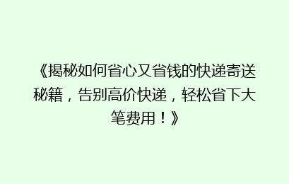《揭秘如何省心又省钱的快递寄送秘籍，告别高价快递，轻松省下大笔费用！》