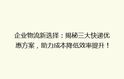 企业物流新选择：揭秘三大快递优惠方案，助力成本降低效率提升！