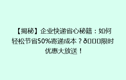 【揭秘】企业快递省心秘籍：如何轻松节省50%寄递成本？🚀限时优惠大放送！