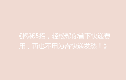 《揭秘5招，轻松帮你省下快递费用，再也不用为寄快递发愁！》
