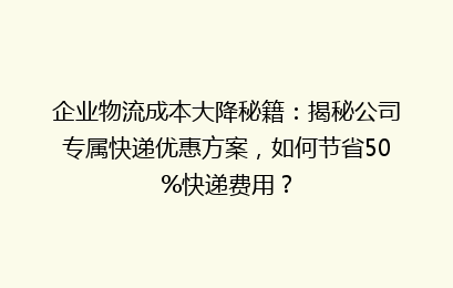企业物流成本大降秘籍:揭秘公司专属快递优惠方案,如何节省50%快递费用?