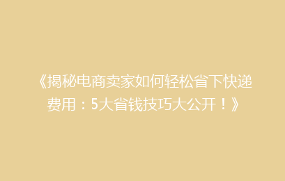 《揭秘电商卖家如何轻松省下快递费用：5大省钱技巧大公开！》