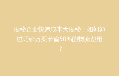 揭秘企业快递成本大揭秘:如何通过巧妙方案节省50%的物流费用?
