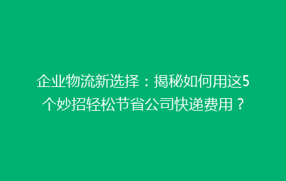 企业物流新选择：揭秘如何用这5个妙招轻松节省公司快递费用？