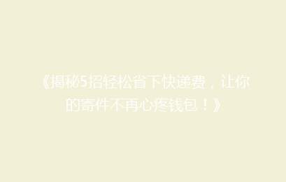 《揭秘5招轻松省下快递费,让你的寄件不再心疼钱包!》
