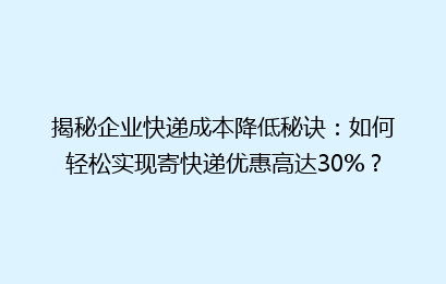 揭秘企业快递成本降低秘诀：如何轻松实现寄快递优惠高达30%？