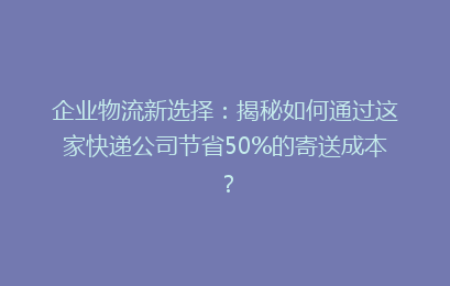 企业物流新选择：揭秘如何通过这家快递公司节省50%的寄送成本？