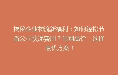 揭秘企业物流新福利：如何轻松节省公司快递费用？告别高价，选择最优方案！