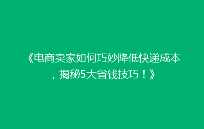 《电商卖家如何巧妙降低快递成本，揭秘5大省钱技巧！》