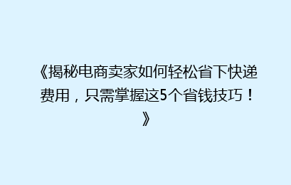 《揭秘电商卖家如何轻松省下快递费用，只需掌握这5个省钱技巧！》