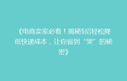 《电商卖家必看！揭秘5招轻松降低快递成本，让你省到“哭”的秘密》