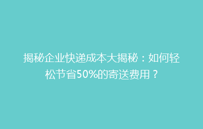 揭秘企业快递成本大揭秘：如何轻松节省50%的寄送费用？