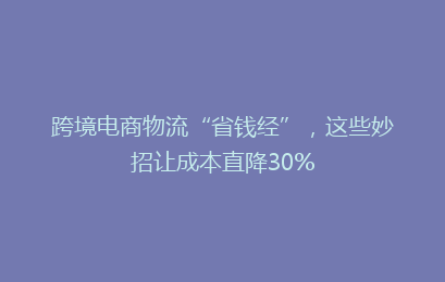 跨境电商物流“省钱经”，这些妙招让成本直降30%