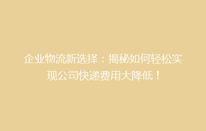 企业物流新选择：揭秘如何轻松实现公司快递费用大降低！