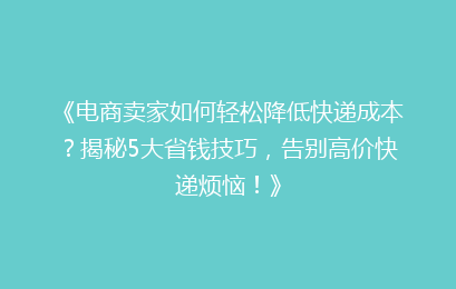 《电商卖家如何轻松降低快递成本？揭秘5大省钱技巧，告别高价快递烦恼！》