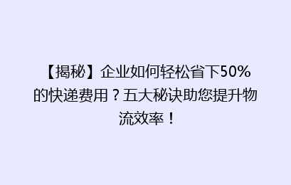 【揭秘】企业如何轻松省下50%的快递费用？五大秘诀助您提升物流效率！