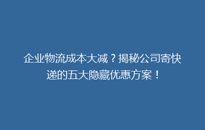 企业物流成本大减？揭秘公司寄快递的五大隐藏优惠方案！