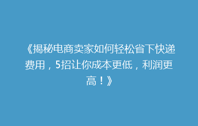 《揭秘电商卖家如何轻松省下快递费用，5招让你成本更低，利润更高！》