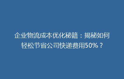 企业物流成本优化秘籍：揭秘如何轻松节省公司快递费用50%？