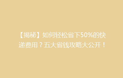 【揭秘】如何轻松省下50%的快递费用？五大省钱攻略大公开！