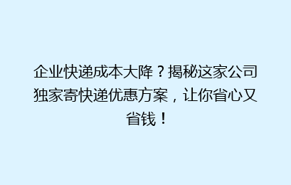 企业快递成本大降？揭秘这家公司独家寄快递优惠方案，让你省心又省钱！