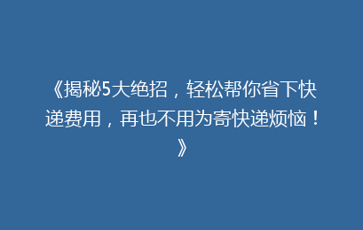 《揭秘5大绝招,轻松帮你省下快递费用,再也不用为寄快递烦恼!》