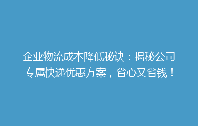 企业物流成本降低秘诀：揭秘公司专属快递优惠方案，省心又省钱！