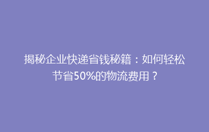 揭秘企业快递省钱秘籍：如何轻松节省50%的物流费用？