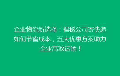 企业物流新选择：揭秘公司寄快递如何节省成本，五大优惠方案助力企业高效运输！