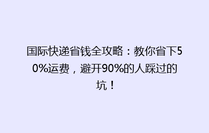 国际快递省钱全攻略：教你省下50%运费，避开90%的人踩过的坑！