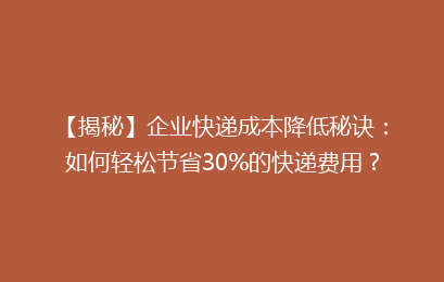 【揭秘】企业快递成本降低秘诀：如何轻松节省30%的快递费用？