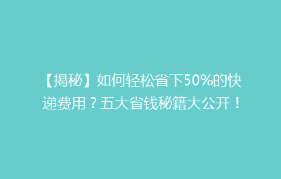 【揭秘】如何轻松省下50%的快递费用？五大省钱秘籍大公开！