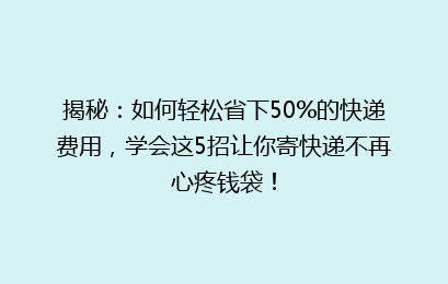揭秘：如何轻松省下50%的快递费用，学会这5招让你寄快递不再心疼钱袋！