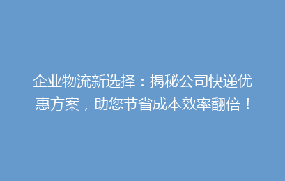 企业物流新选择：揭秘公司快递优惠方案，助您节省成本效率翻倍！