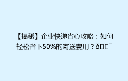 【揭秘】企业快递省心攻略：如何轻松省下50%的寄送费用？🎯