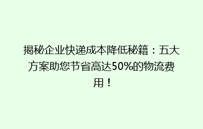 揭秘企业快递成本降低秘籍:五大方案助您节省高达50%的物流费用!