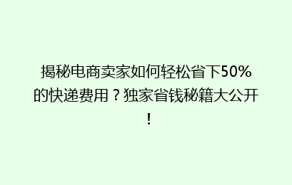 揭秘电商卖家如何轻松省下50%的快递费用？独家省钱秘籍大公开！