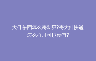 大件东西怎么寄划算?寄大件快递怎么样才可以便宜?