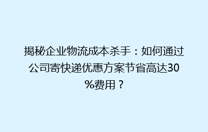 揭秘企业物流成本杀手：如何通过公司寄快递优惠方案节省高达30%费用？