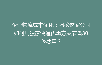 企业物流成本优化：揭秘这家公司如何用独家快递优惠方案节省30%费用？