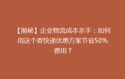 【揭秘】企业物流成本杀手：如何用这个寄快递优惠方案节省50%费用？