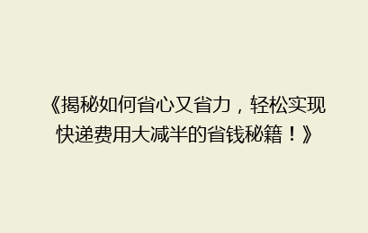 《揭秘如何省心又省力,轻松实现快递费用大减半的省钱秘籍!》
