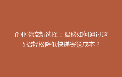 企业物流新选择：揭秘如何通过这5招轻松降低快递寄送成本？