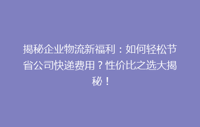 揭秘企业物流新福利:如何轻松节省公司快递费用?性价比之选大揭秘!