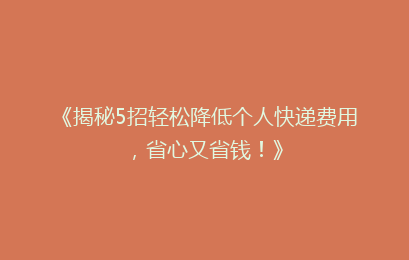 《揭秘5招轻松降低个人快递费用,省心又省钱!》