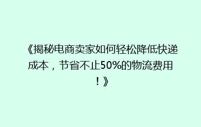 《揭秘电商卖家如何轻松降低快递成本，节省不止50%的物流费用！》