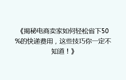 《揭秘电商卖家如何轻松省下50%的快递费用，这些技巧你一定不知道！》