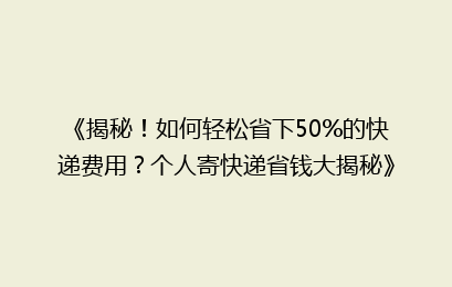 《揭秘！如何轻松省下50%的快递费用？个人寄快递省钱大揭秘》